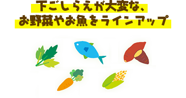 下ごしらえが大変な、お野菜やお魚をラインアップ