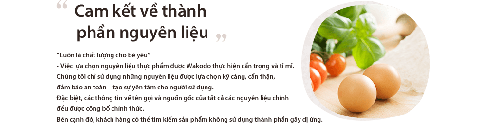 Cam kết về thành phần nguyên liệu “Luôn là chất lượng cho bé yêu”
- Việc lựa chọn nguyên liệu thực phẩm được Wakodo thực hiện cẩn trọng và tỉ mỉ.Chúng tôi chỉ sử dụng những nguyên liệu được lựa chọn kỹ càng, cẩn thận, đảm bảo an toàn – tạo sự yên tâm cho người sử dụng.Đặc biệt, các thông tin về tên gọi và nguồn gốc của tất cả các nguyên liệu chính đều được công bố chính thức.Bên cạnh đó, khách hàng có thể tìm kiếm sản phẩm không sử dụng thành phần gây dị ứng.